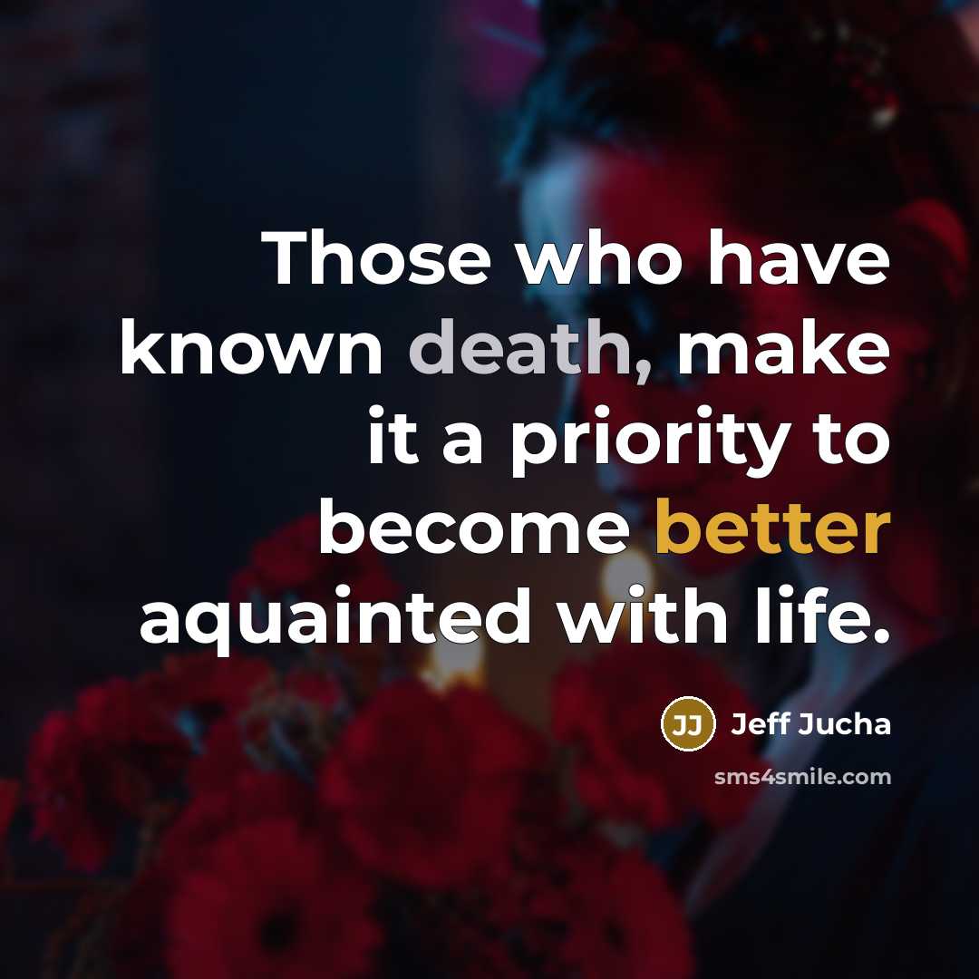“Those who have known death, make it a priority to become better aquainted with life.” quote by Jeff Jucha