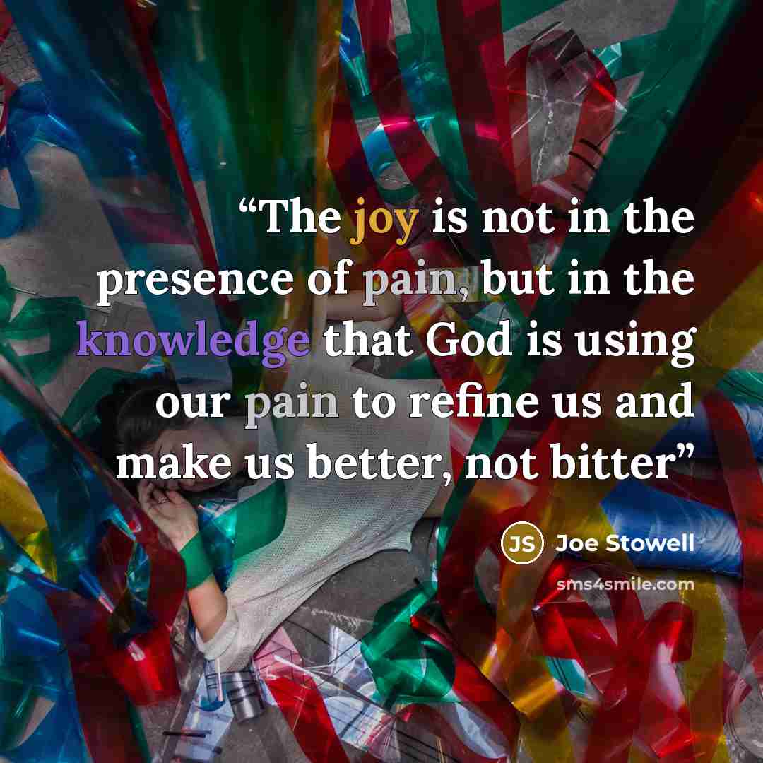 “The joy is not in the presence of pain, but in the knowledge that God is using our pain to refine us and make us better, not bitter” quote by Joe Stowell