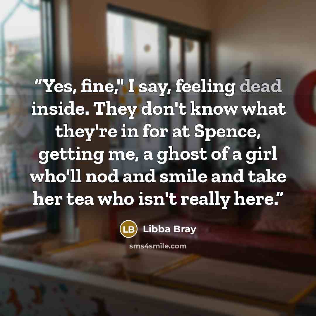 “Yes, fine," I say, feeling dead inside. They don't know what they're in for at Spence, getting me, a ghost of a girl who'll nod and smile and take her tea who isn't really here.” quote by Libba Bray