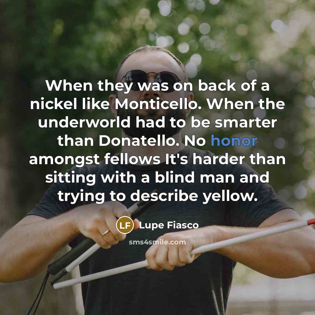 “When they was on back of a nickel like Monticello. When the underworld had to be smarter than Donatello. No honor amongst fellows It's harder than sitting with a blind man and trying to describe yellow.” quote by Lupe Fiasco