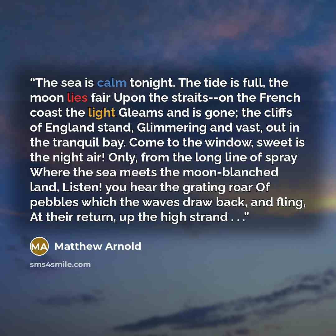 “The sea is calm tonight. The tide is full, the moon lies fair Upon the straits--on the French coast the light Gleams and is gone; the cliffs of England stand, Glimmering and vast, out in the tranquil bay. Come to the window, sweet is the night air! Only, from the long line of spray Where the sea…” quote by Matthew Arnold