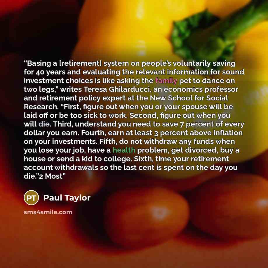 “Basing a [retirement] system on people’s voluntarily saving for 40 years and evaluating the relevant information for sound investment choices is like asking the family pet to dance on two legs,” writes Teresa Ghilarducci, an economics professor and retirement policy expert at the New School for…” quote by Paul Taylor