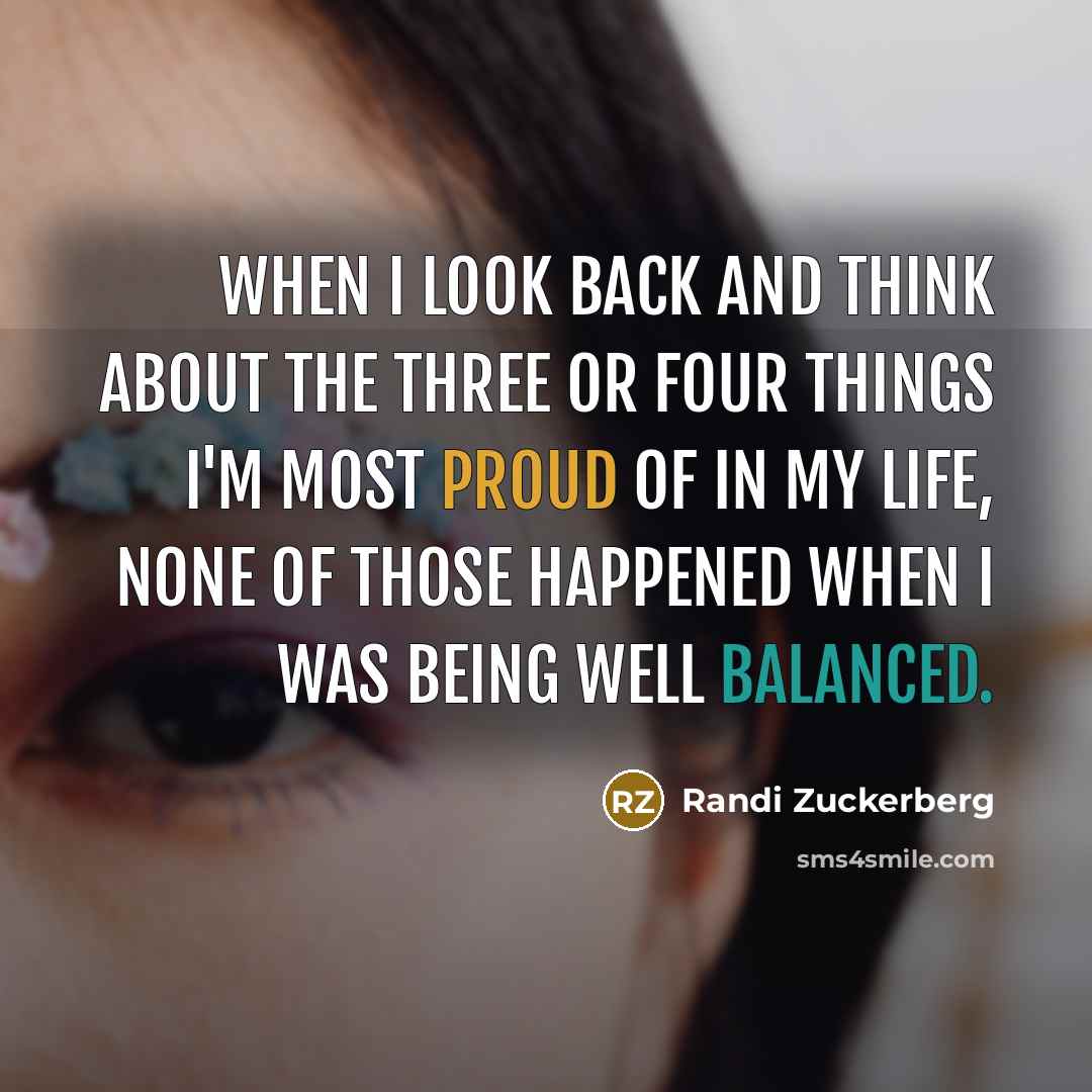 “When I look back and think about the three or four things I'm most proud of in my life, none of those happened when I was being well balanced.” quote by Randi Zuckerberg