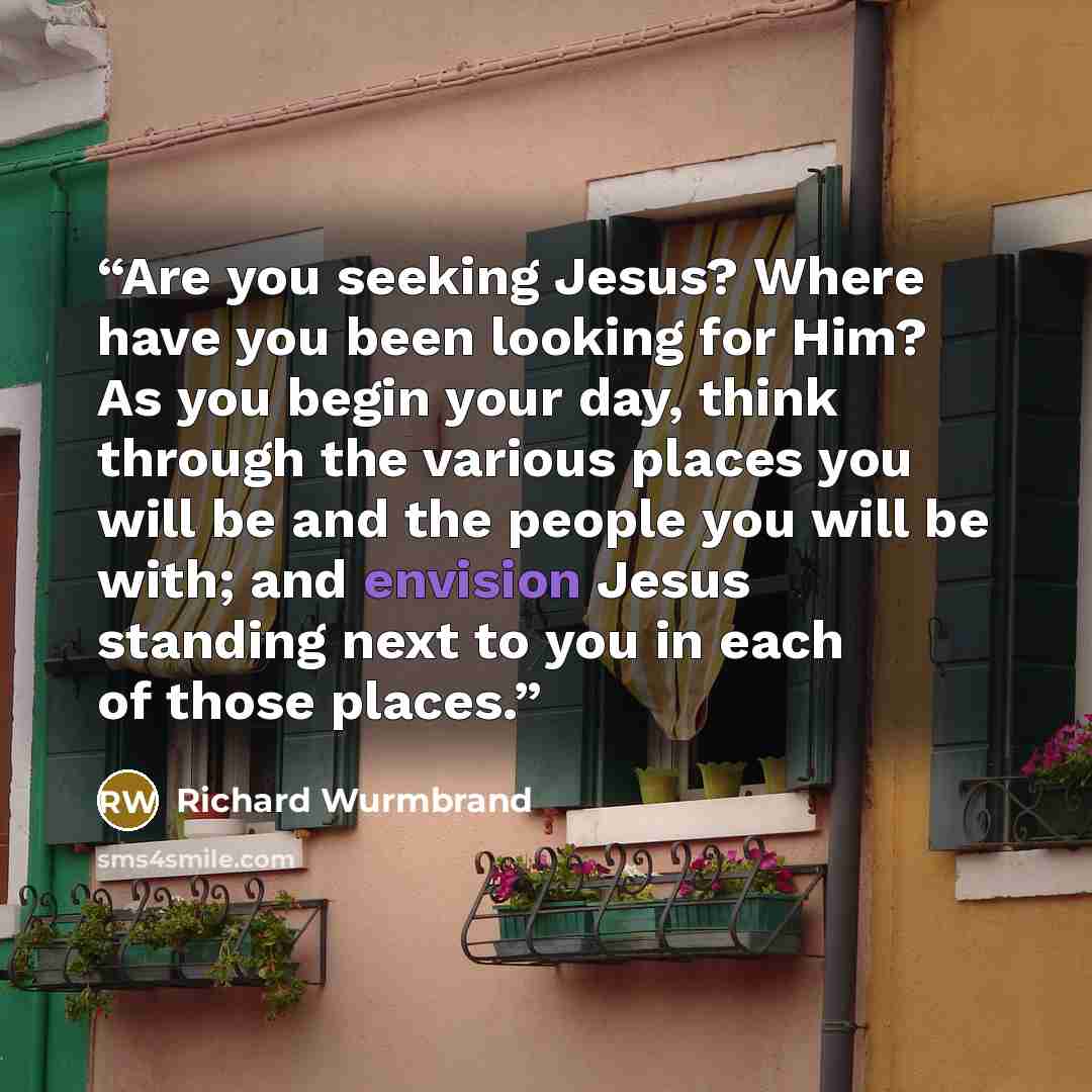 “Are you seeking Jesus? Where have you been looking for Him? As you begin your day, think through the various places you will be and the people you will be with; and envision Jesus standing next to you in each of those places.” quote by Richard Wurmbrand