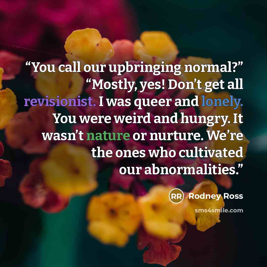 “You call our upbringing normal?” “Mostly, yes! Don’t get all revisionist. I was queer and lonely. You were weird and hungry. It wasn’t nature or nurture. We’re the ones who cultivated our abnormalities.” quote by Rodney Ross