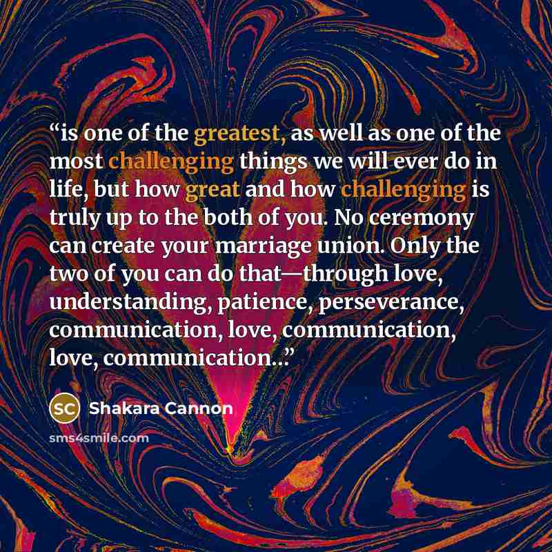 “is one of the greatest, as well as one of the most challenging things we will ever do in life, but how great and how challenging is truly up to the both of you. No ceremony can create your marriage union. Only the two of you can do that—through love, understanding, patience, perseverance…” quote by Shakara Cannon