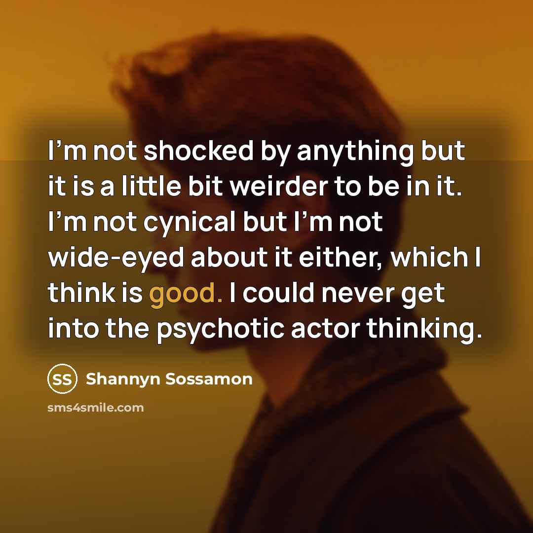 “I'm not shocked by anything but it is a little bit weirder to be in it. I'm not cynical but I'm not wide-eyed about it either, which I think is good. I could never get into the psychotic actor thinking.” quote by Shannyn Sossamon