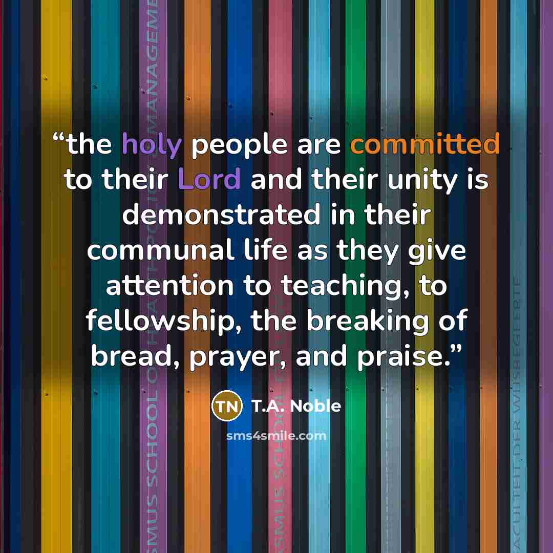 “the holy people are committed to their Lord and their unity is demonstrated in their communal life as they give attention to teaching, to fellowship, the breaking of bread, prayer, and praise.” quote by T.A. Noble