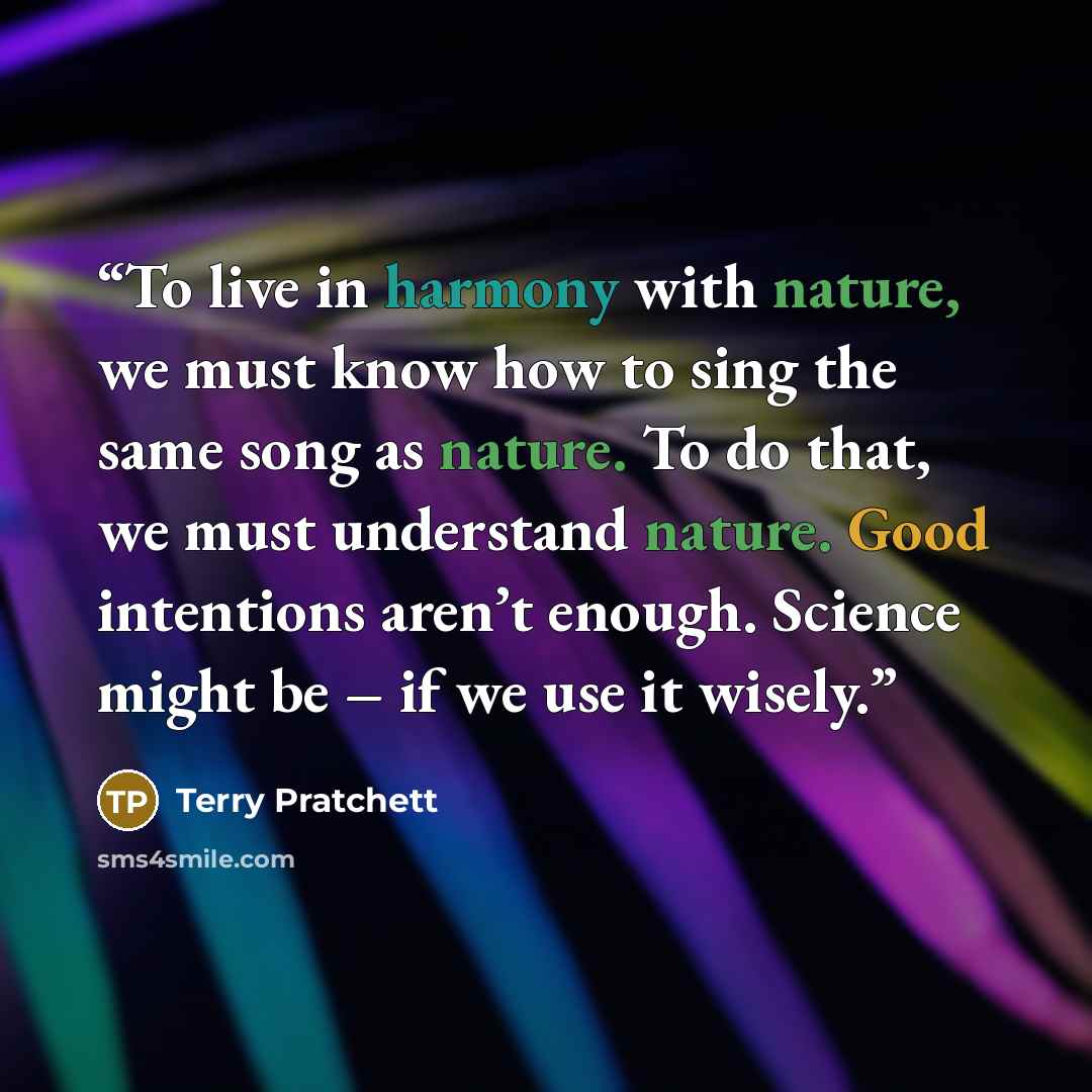 “To live in harmony with nature, we must know how to sing the same song as nature. To do that, we must understand nature. Good intentions aren’t enough. Science might be – if we use it wisely.” quote by Terry Pratchett