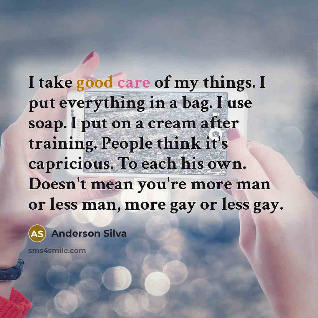 “I take good care of my things. I put everything in a bag. I use soap. I put on a cream after training. People think it's capricious. To each his own. Doesn't mean you're more man or less man, more gay or less gay.” quote by Anderson Silva
