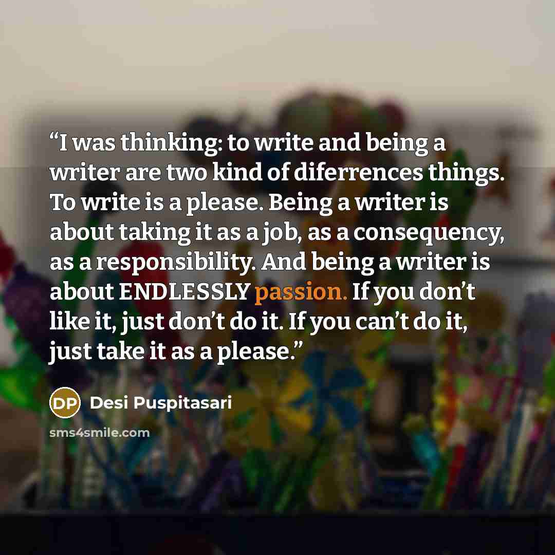 “I was thinking: to write and being a writer are two kind of diferrences things. To write is a please. Being a writer is about taking it as a job, as a consequency, as a responsibility. And being a writer is about ENDLESSLY passion. If you don’t like it, just don’t do it. If you can’t do it, just…” quote by Desi Puspitasari