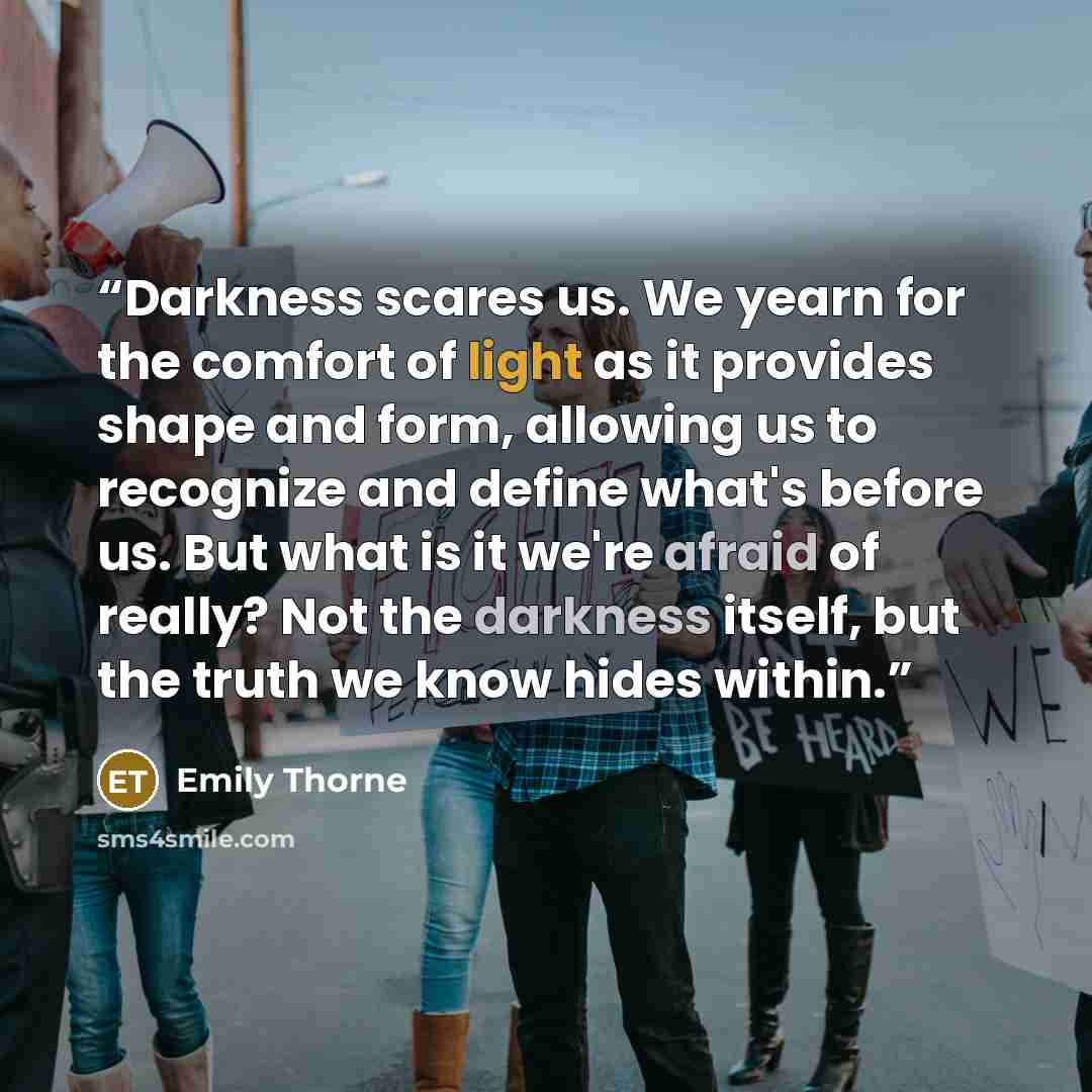 “Darkness scares us. We yearn for the comfort of light as it provides shape and form, allowing us to recognize and define what's before us. But what is it we're afraid of really? Not the darkness itself, but the truth we know hides within.” quote by Emily Thorne