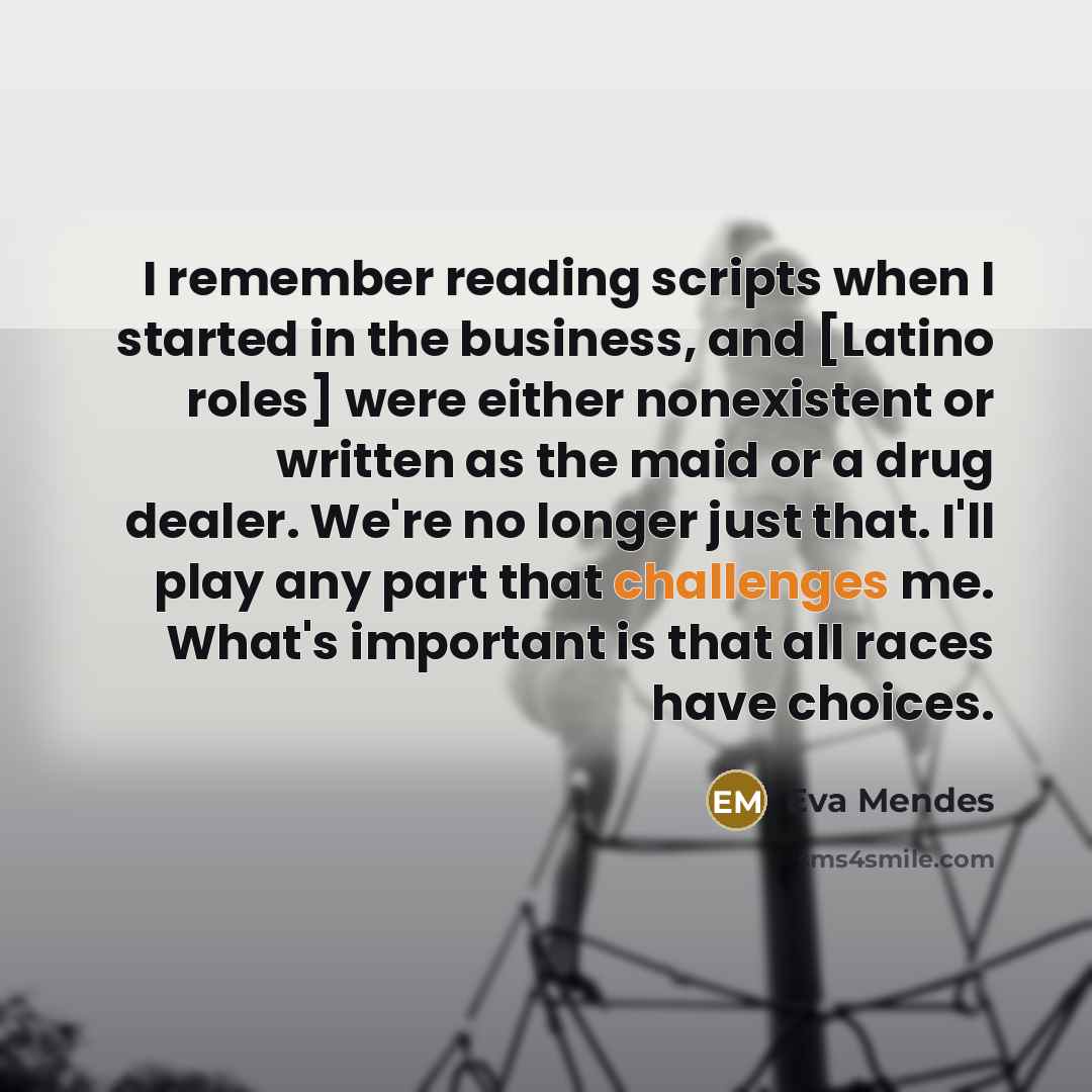 “I remember reading scripts when I started in the business, and [Latino roles] were either nonexistent or written as the maid or a drug dealer. We're no longer just that. I'll play any part that challenges me. What's important is that all races have choices.” quote by Eva Mendes
