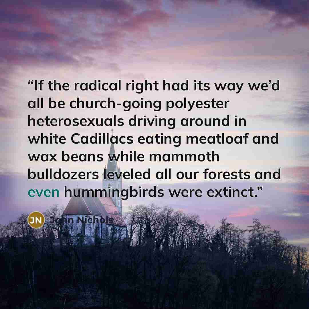“If the radical right had its way we’d all be church-going polyester heterosexuals driving around in white Cadillacs eating meatloaf and wax beans while mammoth bulldozers leveled all our forests and even hummingbirds were extinct.” quote by John Nichols