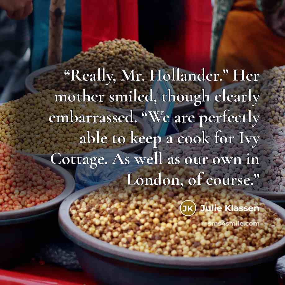 “Really, Mr. Hollander.” Her mother smiled, though clearly embarrassed. “We are perfectly able to keep a cook for Ivy Cottage. As well as our own in London, of course.” quote by Julie Klassen