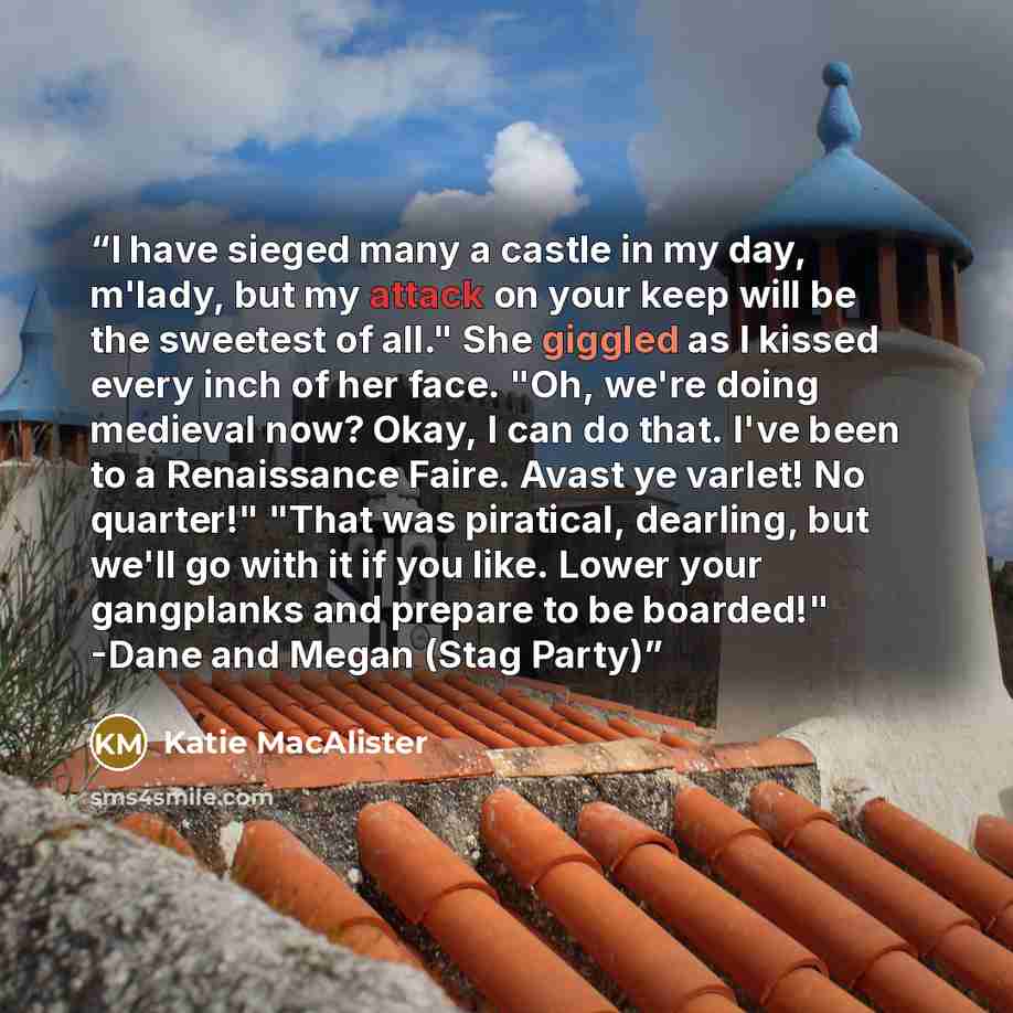 “I have sieged many a castle in my day, m'lady, but my attack on your keep will be the sweetest of all." She giggled as I kissed every inch of her face. "Oh, we're doing medieval now? Okay, I can do that. I've been to a Renaissance Faire. Avast ye varlet! No quarter!" "That was piratical, dearling…” quote by Katie MacAlister