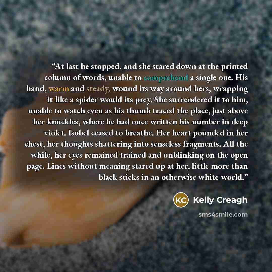 “At last he stopped, and she stared down at the printed column of words, unable to comprehend a single one. His hand, warm and steady, wound its way around hers, wrapping it like a spider would its prey. She surrendered it to him, unable to watch even as his thumb traced the place, just above her…” quote by Kelly Creagh