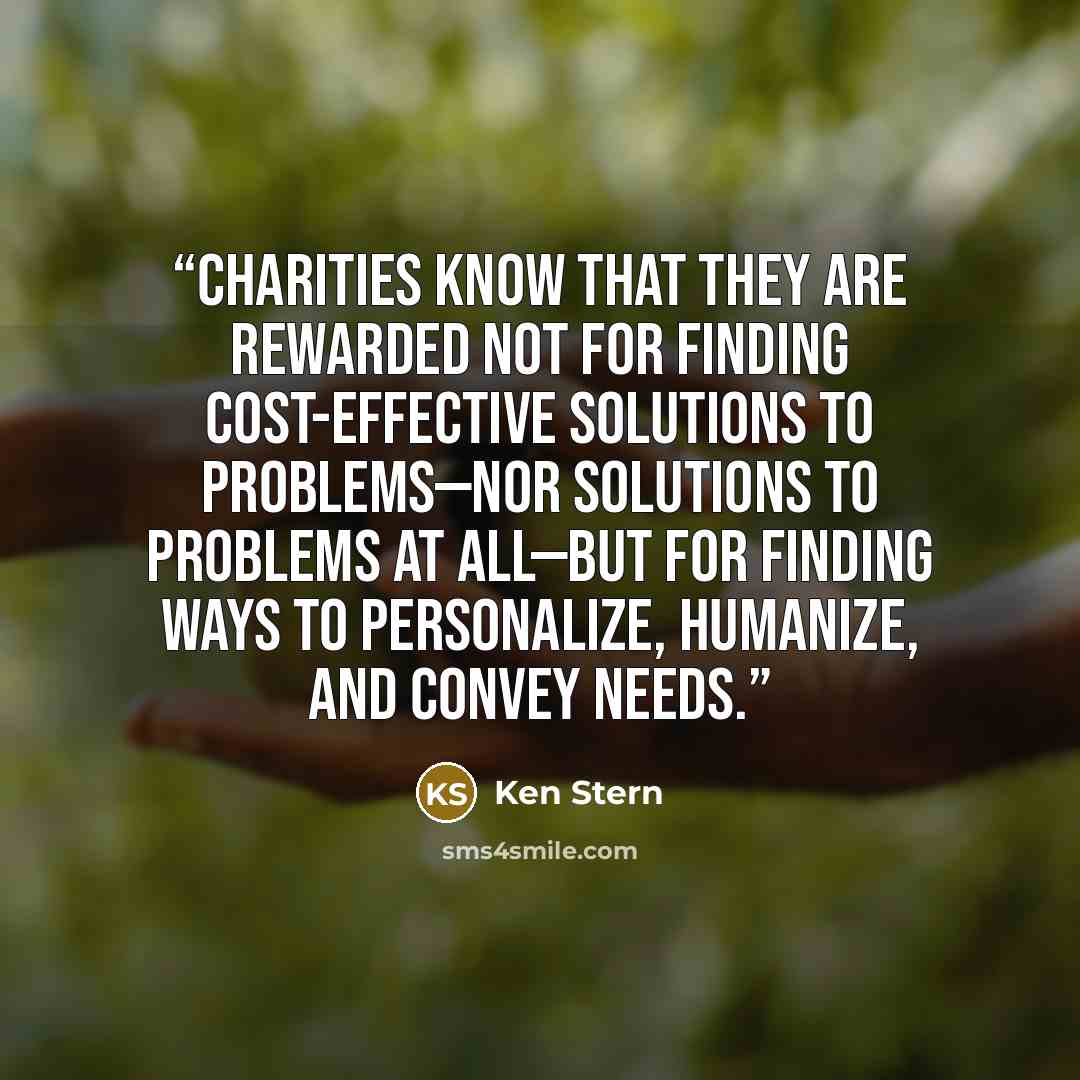 “Charities know that they are rewarded not for finding cost-effective solutions to problems—nor solutions to problems at all—but for finding ways to personalize, humanize, and convey needs.” quote by Ken Stern