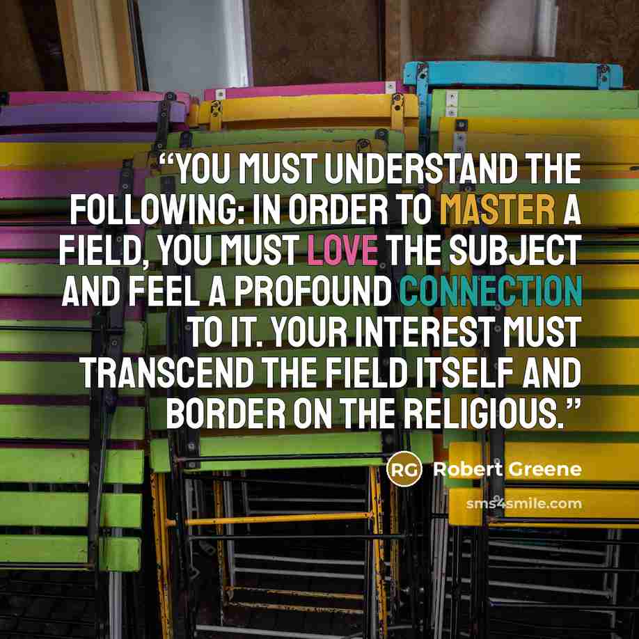 “You must understand the following: In order to master a field, you must love the subject and feel a profound connection to it. Your interest must transcend the field itself and border on the religious.” quote by Robert Greene