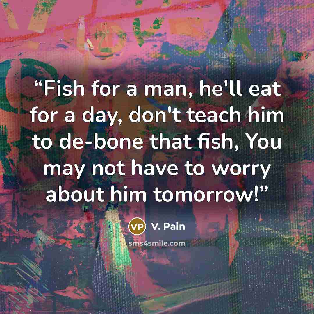 “Fish for a man, he'll eat for a day, don't teach him to de-bone that fish, You may not have to worry about him tomorrow!” quote by V. Pain