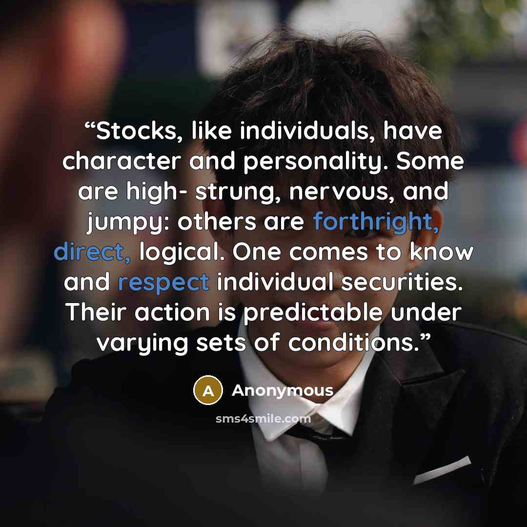 “Stocks, like individuals, have character and personality. Some are high- strung, nervous, and jumpy: others are forthright, direct, logical. One comes to know and respect individual securities. Their action is predictable under varying sets of conditions.” quote by Anonymous