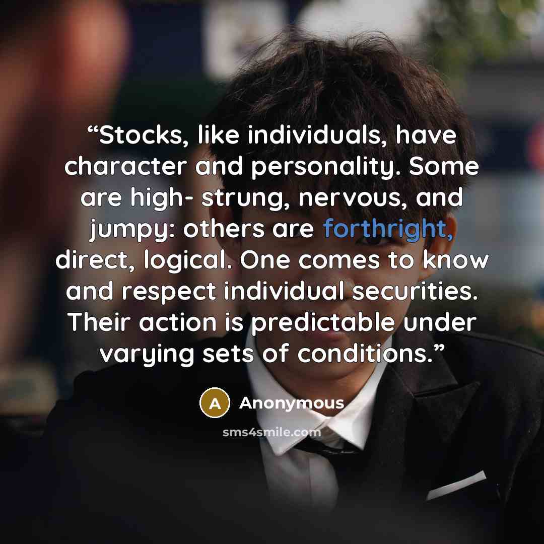 “Stocks, like individuals, have character and personality. Some are high- strung, nervous, and jumpy: others are forthright, direct, logical. One comes to know and respect individual securities. Their action is predictable under varying sets of conditions.” quote by Anonymous