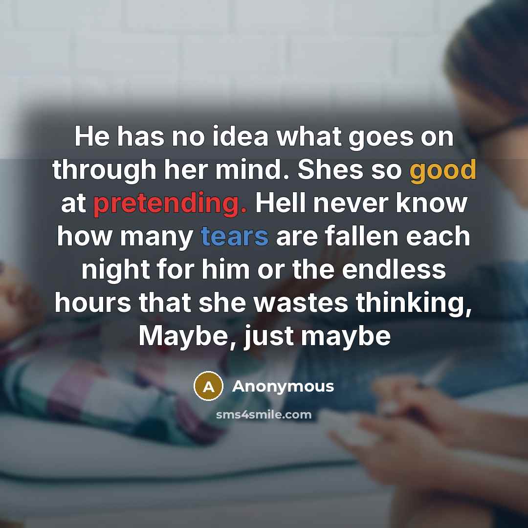 “He has no idea what goes on through her mind. Shes so good at pretending. Hell never know how many tears are fallen each night for him or the endless hours that she wastes thinking, Maybe, just maybe” quote by Anonymous