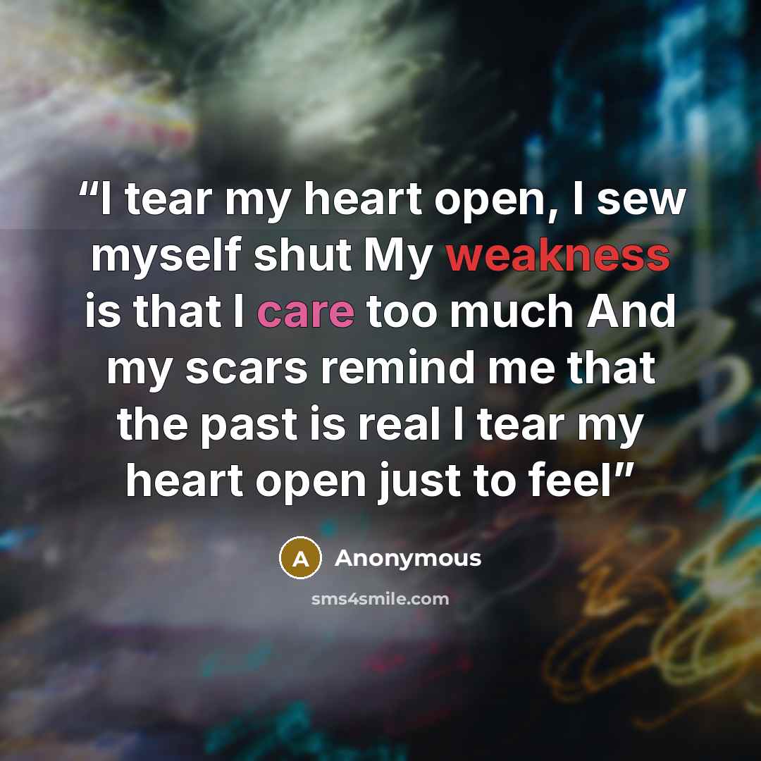 “I tear my heart open, I sew myself shut My weakness is that I care too much And my scars remind me that the past is real I tear my heart open just to feel” quote by Anonymous