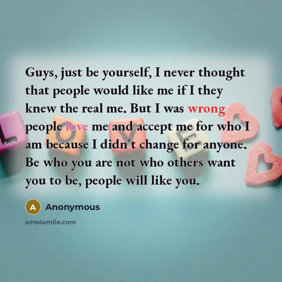 “Guys, just be yourself, I never thought that people would like me if I they knew the real me. But I was wrong people love me and accept me for who I am because I didn't change for anyone. Be who you are not who others want you to be, people will like you.” quote by Anonymous