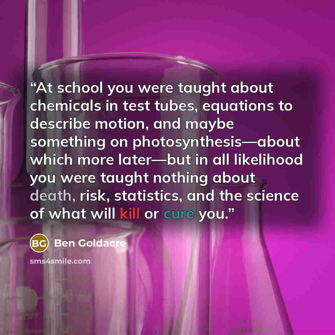 “At school you were taught about chemicals in test tubes, equations to describe motion, and maybe something on photosynthesis—about which more later—but in all likelihood you were taught nothing about death, risk, statistics, and the science of what will kill or cure you.” quote by Ben Goldacre
