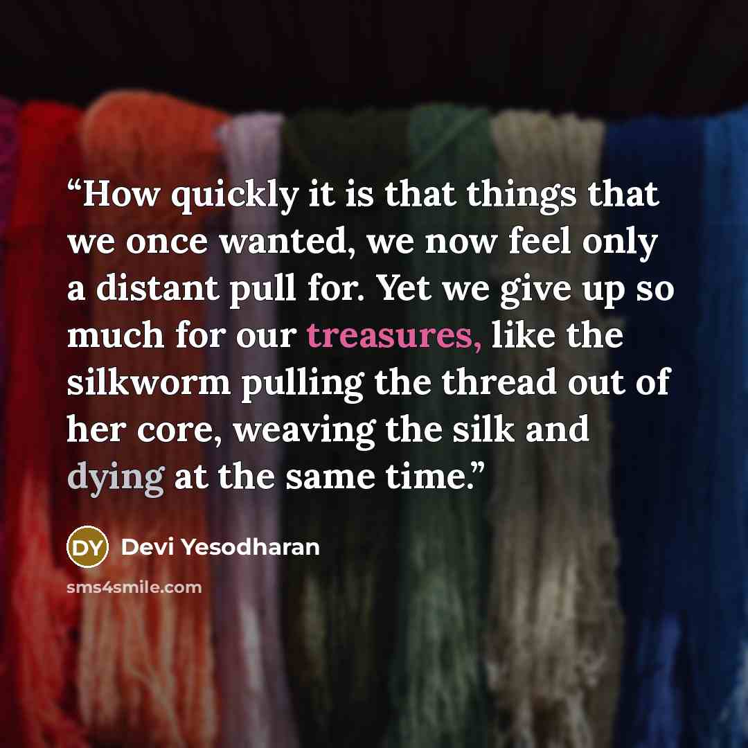 “How quickly it is that things that we once wanted, we now feel only a distant pull for. Yet we give up so much for our treasures, like the silkworm pulling the thread out of her core, weaving the silk and dying at the same time.” quote by Devi Yesodharan