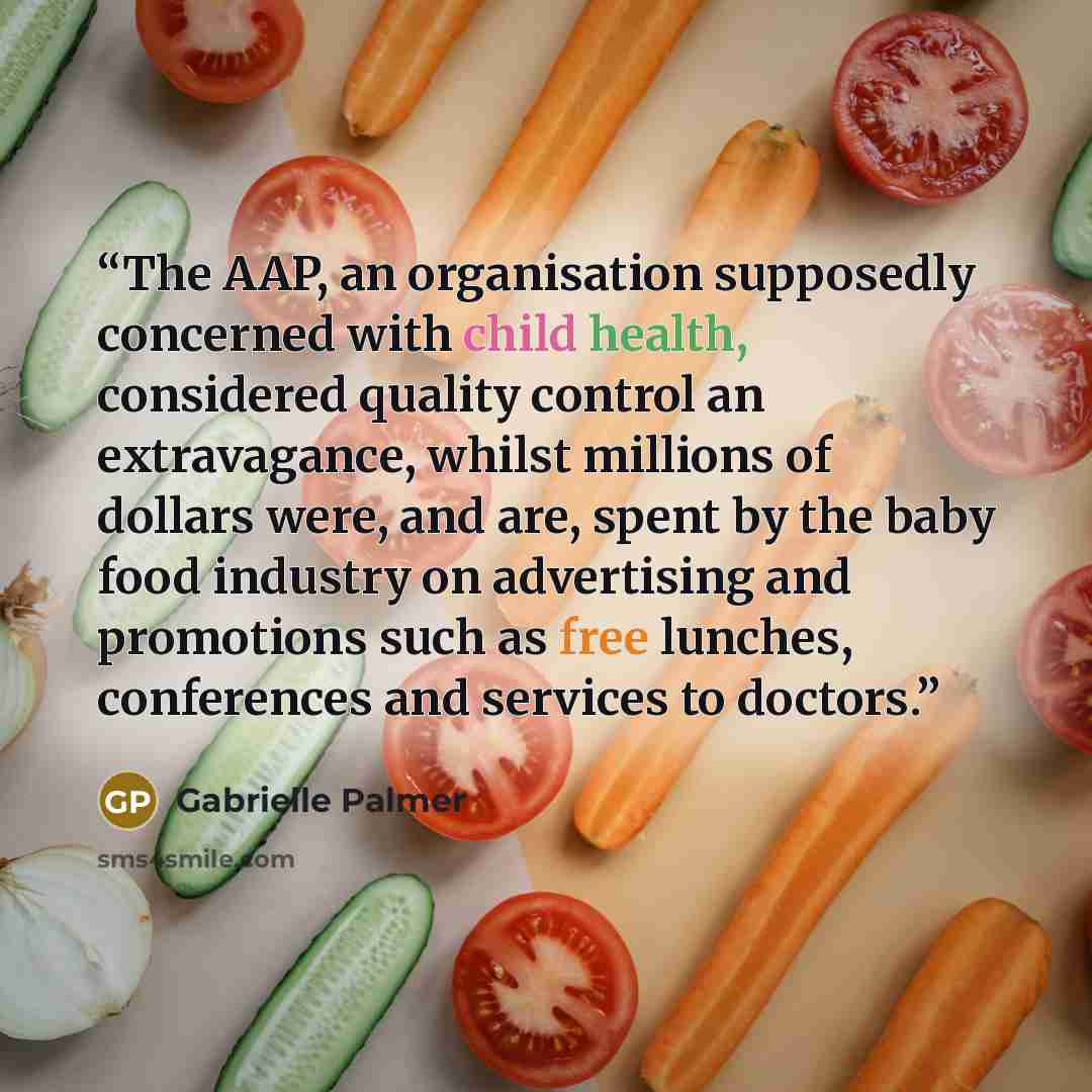 “The AAP, an organisation supposedly concerned with child health, considered quality control an extravagance, whilst millions of dollars were, and are, spent by the baby food industry on advertising and promotions such as free lunches, conferences and services to doctors.” quote by Gabrielle Palmer