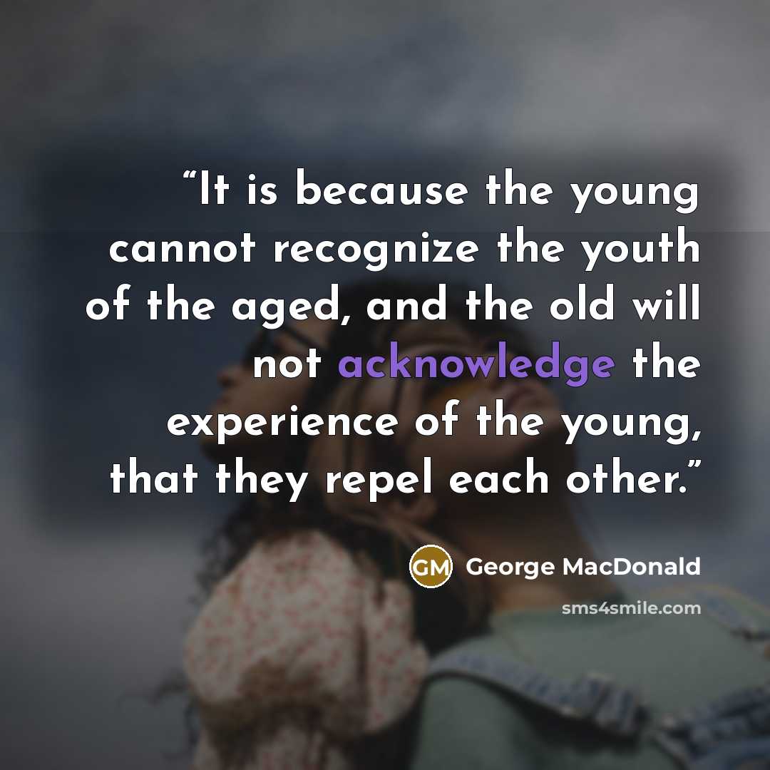 “It is because the young cannot recognize the youth of the aged, and the old will not acknowledge the experience of the young, that they repel each other.” quote by George MacDonald