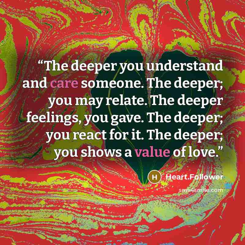 “The deeper you understand and care someone. The deeper; you may relate. The deeper feelings, you gave. The deeper; you react for it. The deeper; you shows a value of love.” quote by Heart.Follower