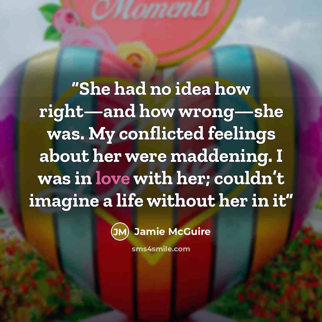 “She had no idea how right—and how wrong—she was. My conflicted feelings about her were maddening. I was in love with her; couldn’t imagine a life without her in it” quote by Jamie McGuire