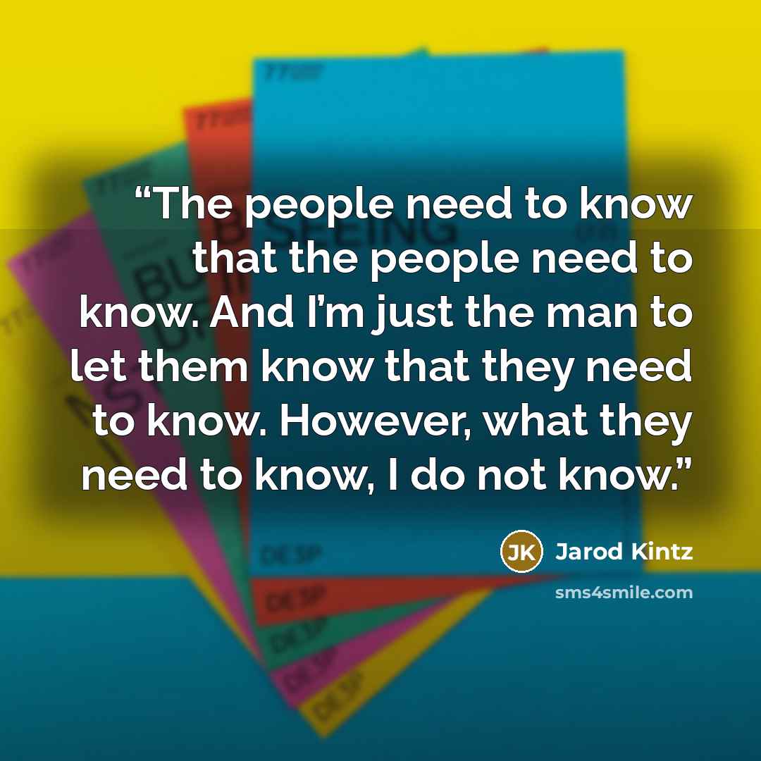 “The people need to know that the people need to know. And I’m just the man to let them know that they need to know. However, what they need to know, I do not know.” quote by Jarod Kintz