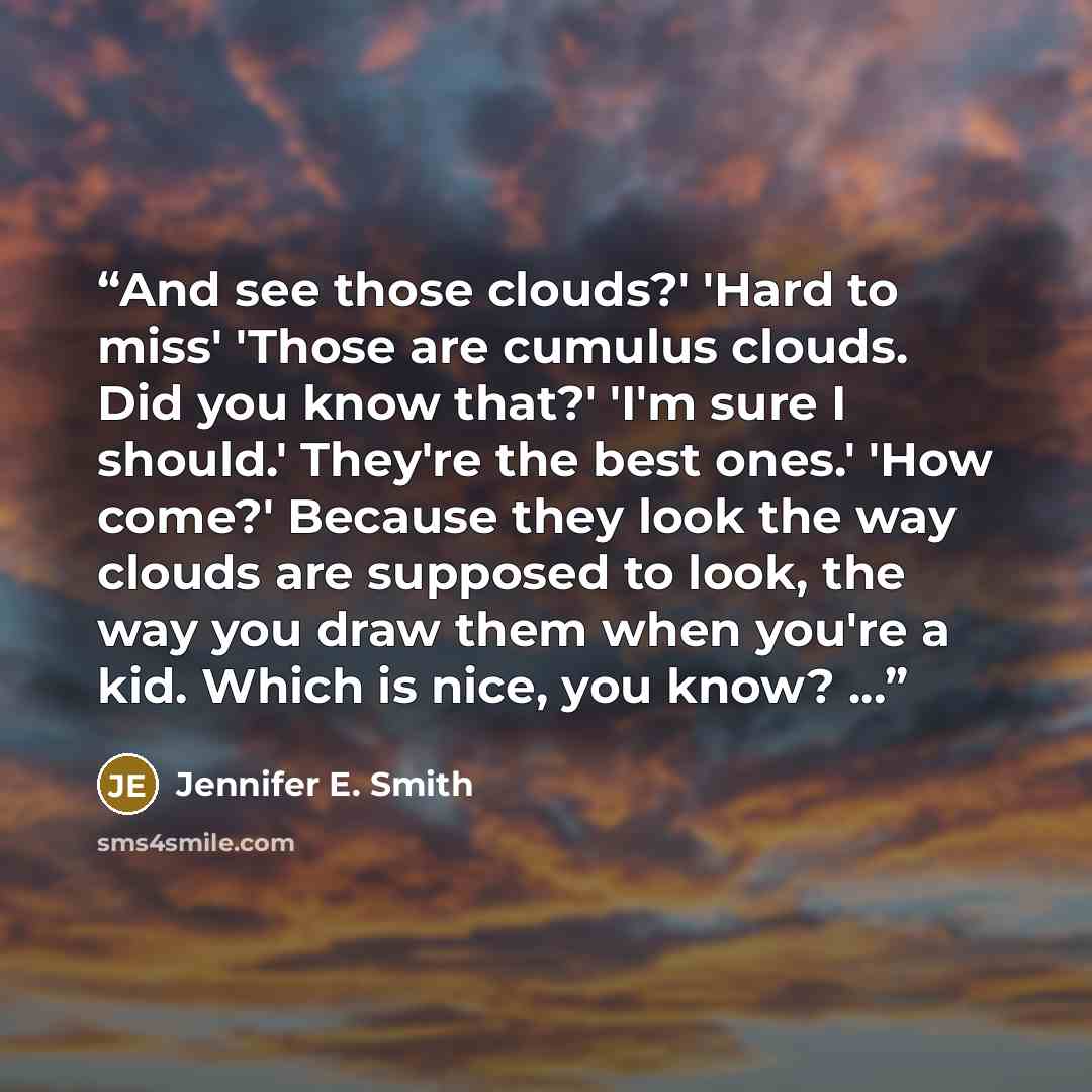 “And see those clouds?' 'Hard to miss' 'Those are cumulus clouds. Did you know that?' 'I'm sure I should.' They're the best ones.' 'How come?' Because they look the way clouds are supposed to look, the way you draw them when you're a kid. Which is nice, you know? ...” quote by Jennifer E. Smith