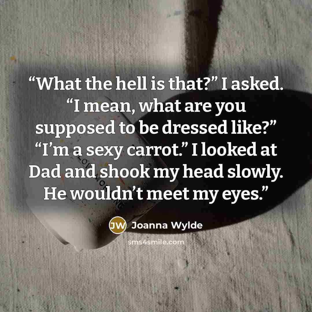 “What the hell is that?” I asked. “I mean, what are you supposed to be dressed like?” “I’m a sexy carrot.” I looked at Dad and shook my head slowly. He wouldn’t meet my eyes.” quote by Joanna Wylde