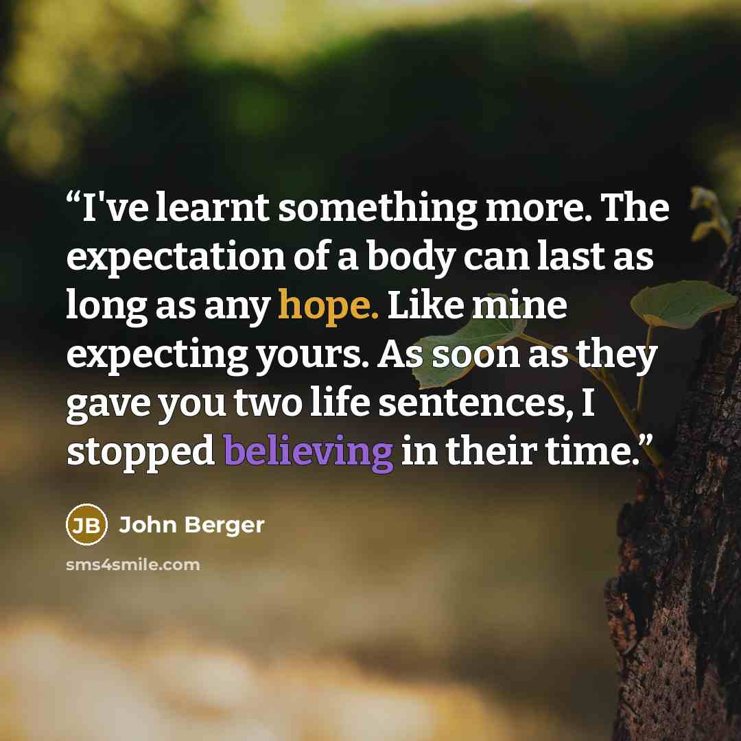 “I've learnt something more. The expectation of a body can last as long as any hope. Like mine expecting yours. As soon as they gave you two life sentences, I stopped believing in their time.” quote by John Berger