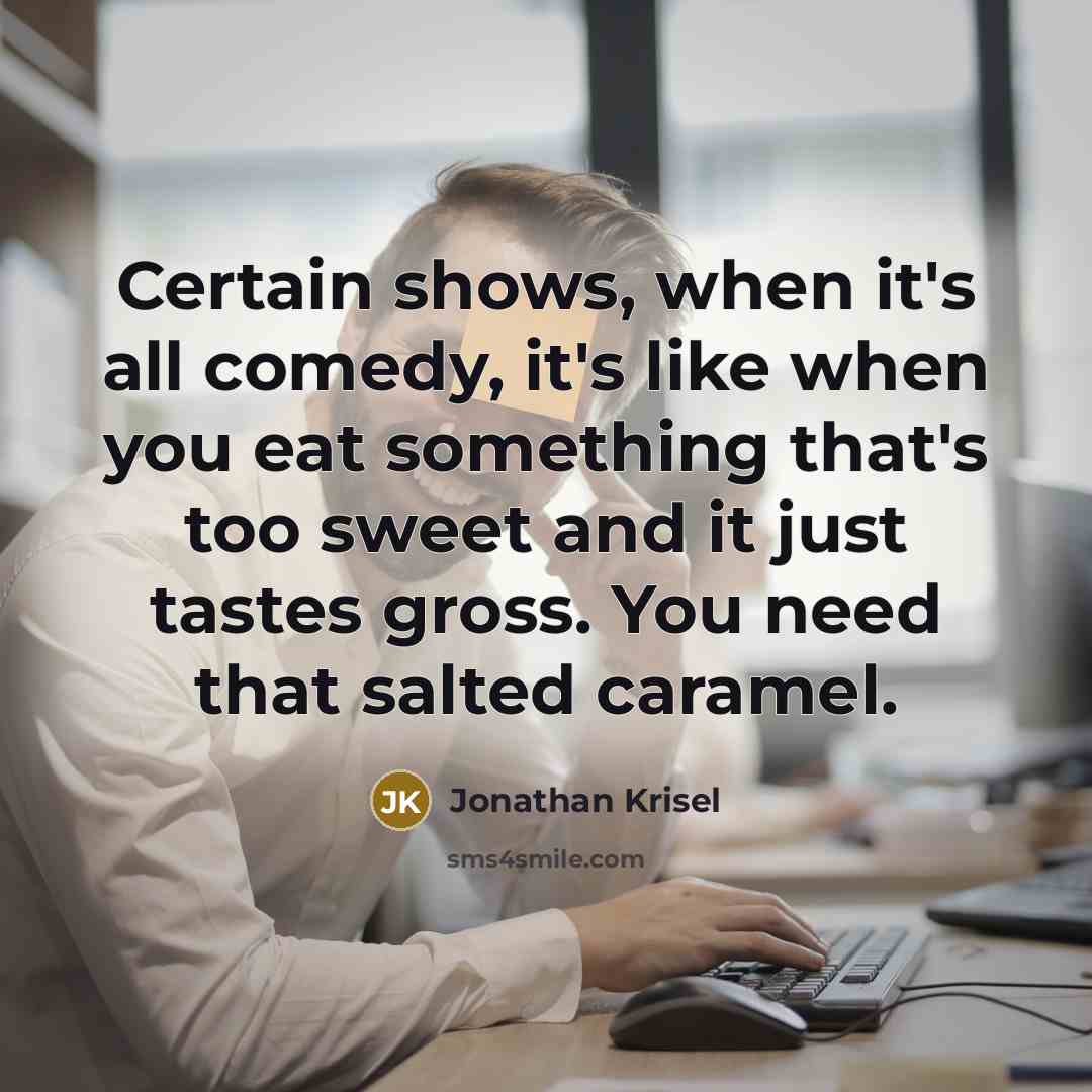 “Certain shows, when it's all comedy, it's like when you eat something that's too sweet and it just tastes gross. You need that salted caramel.” quote by Jonathan Krisel
