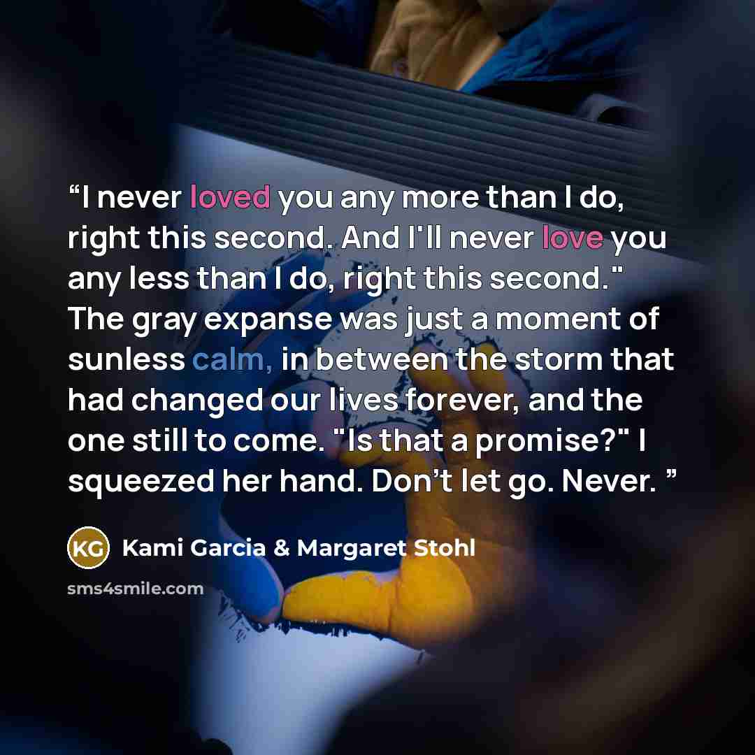 “I never loved you any more than I do, right this second. And I'll never love you any less than I do, right this second." The gray expanse was just a moment of sunless calm, in between the storm that had changed our lives forever, and the one still to come. "Is that a promise?" I squeezed her hand…” quote by Kami Garcia & Margaret Stohl