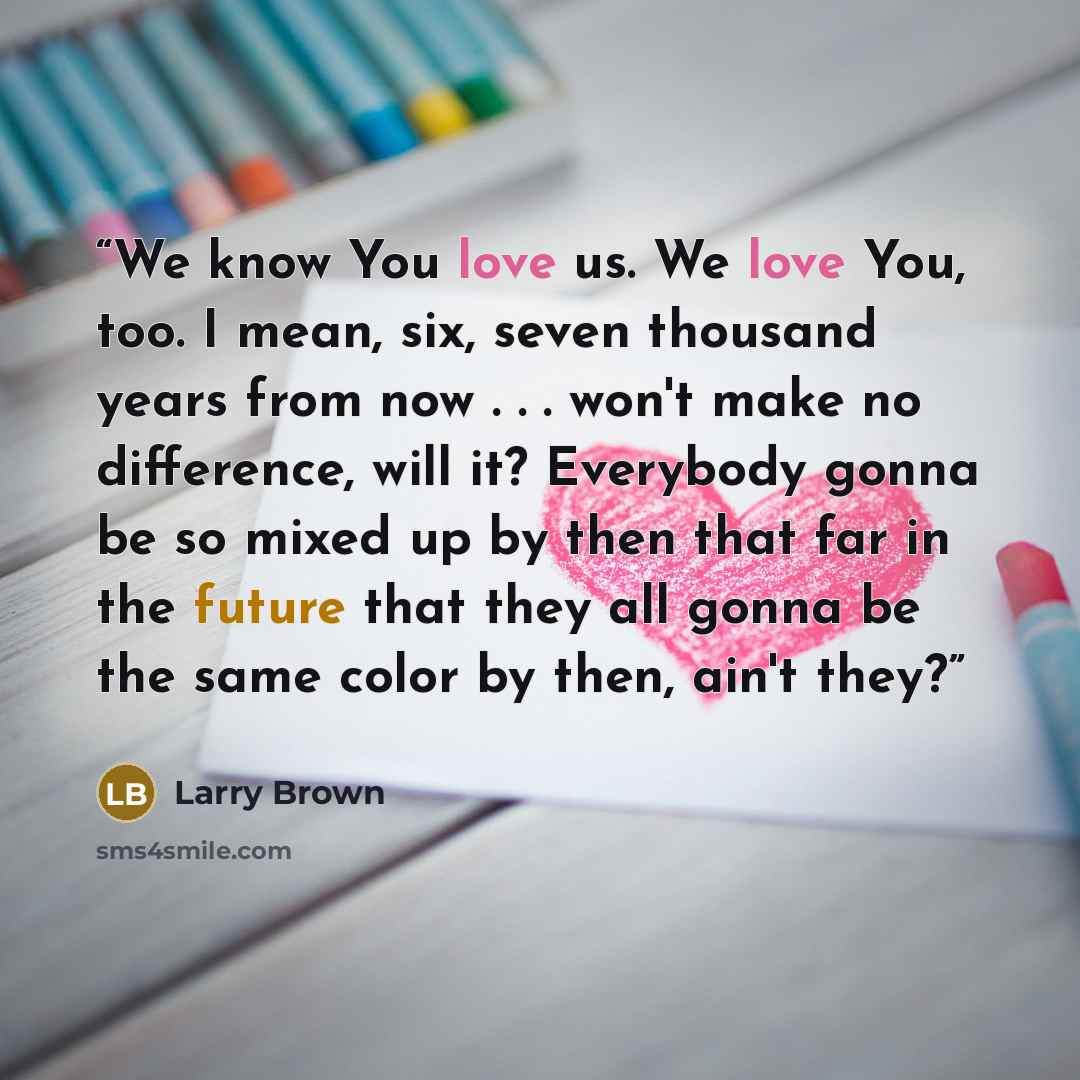 “We know You love us. We love You, too. I mean, six, seven thousand years from now . . . won't make no difference, will it? Everybody gonna be so mixed up by then that far in the future that they all gonna be the same color by then, ain't they?” quote by Larry Brown
