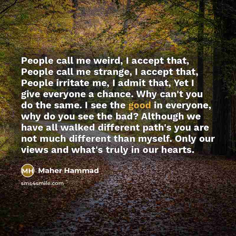 “People call me weird, I accept that, People call me strange, I accept that, People irritate me, I admit that, Yet I give everyone a chance. Why can't you do the same. I see the good in everyone, why do you see the bad? Although we have all walked different path's you are not much different than…” quote by Maher Hammad