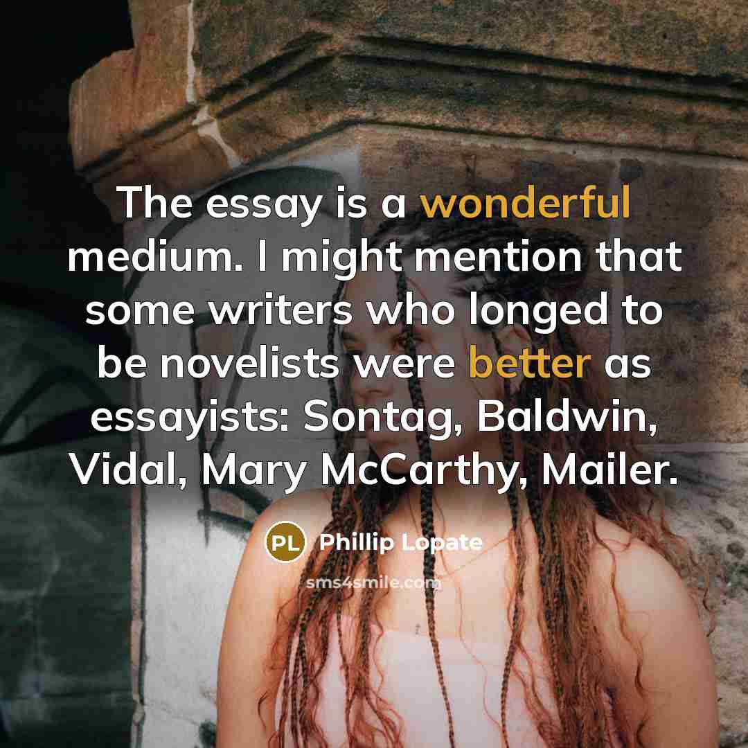 “The essay is a wonderful medium. I might mention that some writers who longed to be novelists were better as essayists: Sontag, Baldwin, Vidal, Mary McCarthy, Mailer.” quote by Phillip Lopate