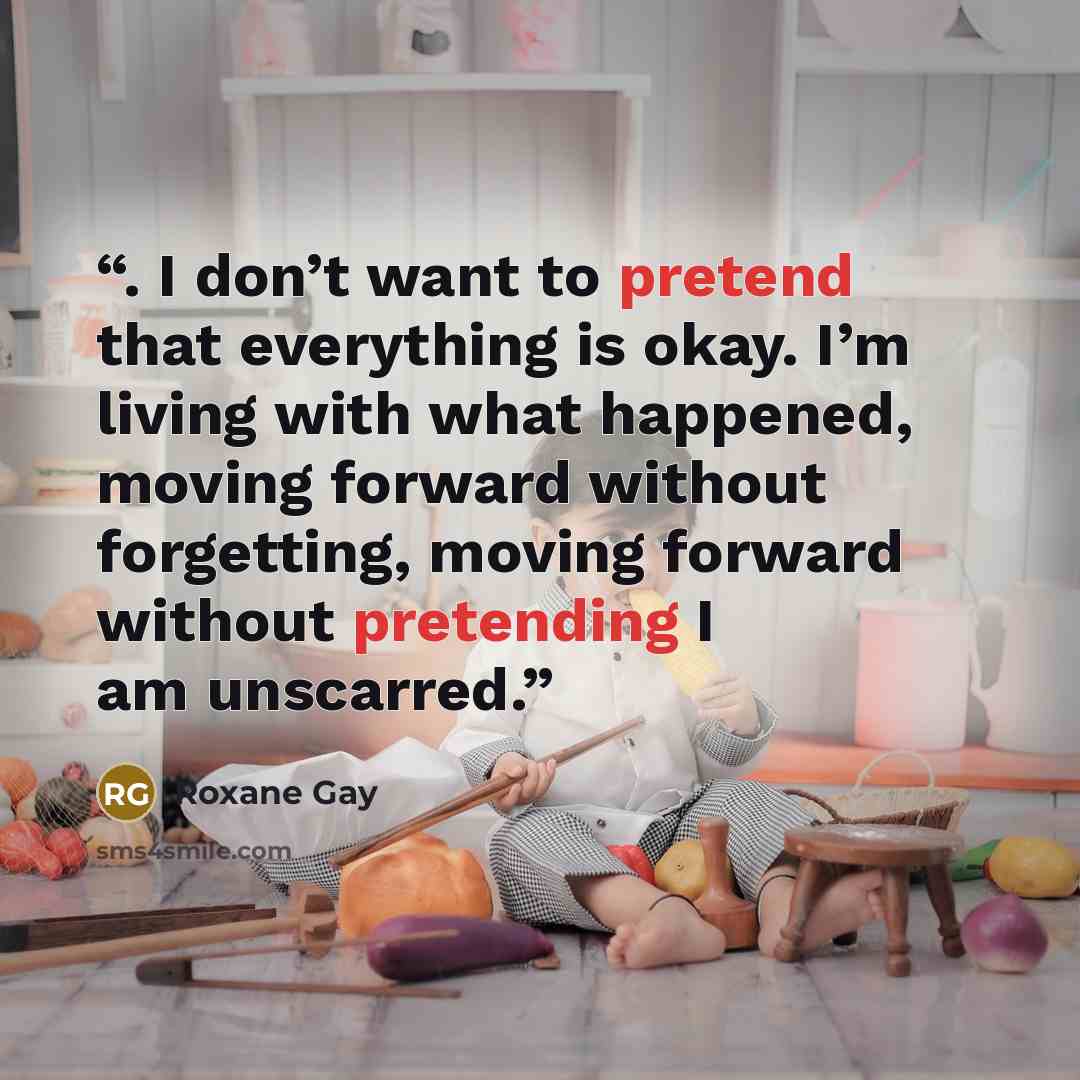 “. I don’t want to pretend that everything is okay. I’m living with what happened, moving forward without forgetting, moving forward without pretending I am unscarred.” quote by Roxane Gay