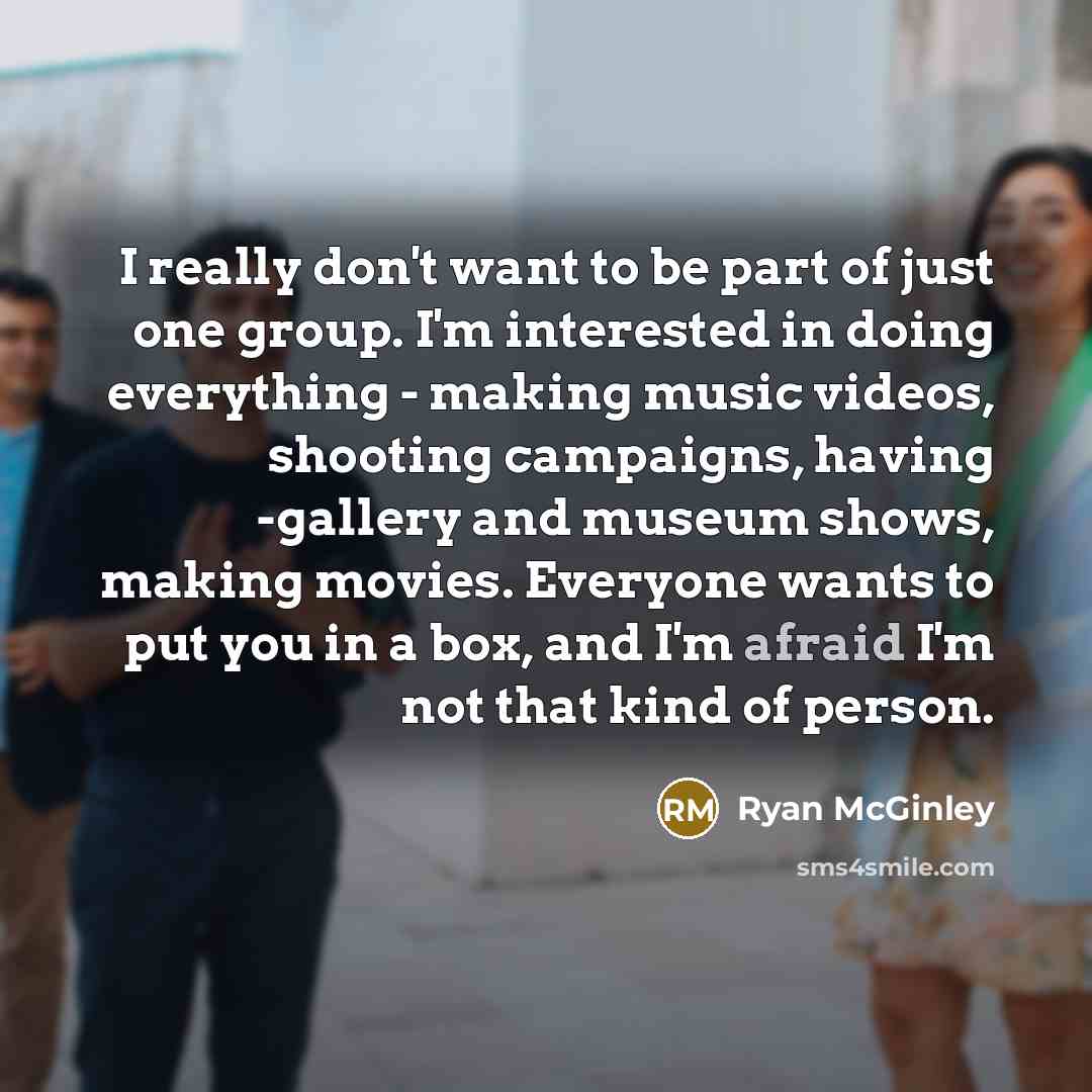 “I really don't want to be part of just one group. I'm interested in doing everything - making music videos, shooting campaigns, having -gallery and museum shows, making movies. Everyone wants to put you in a box, and I'm afraid I'm not that kind of person.” quote by Ryan McGinley