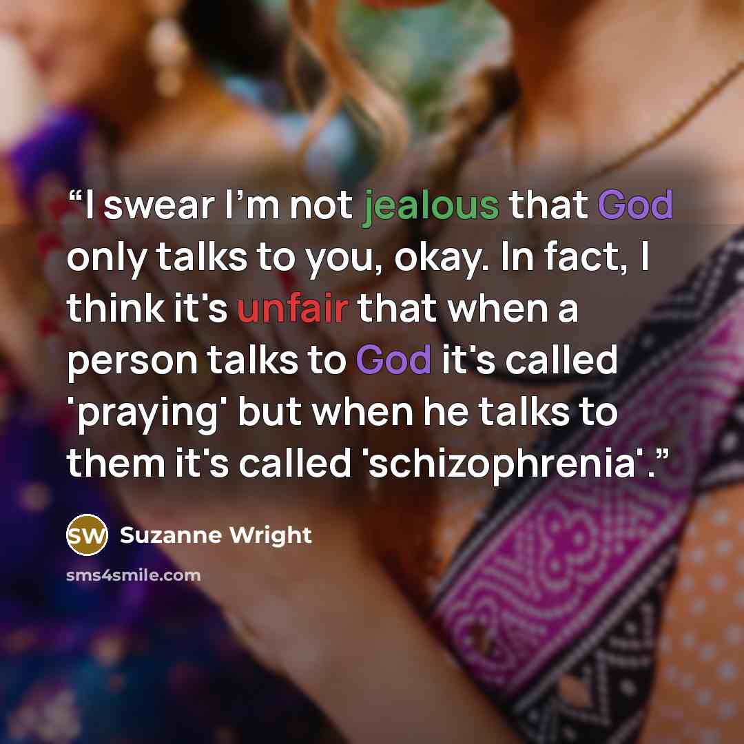 “I swear I'm not jealous that God only talks to you, okay. In fact, I think it's unfair that when a person talks to God it's called 'praying' but when he talks to them it's called 'schizophrenia'.” quote by Suzanne Wright