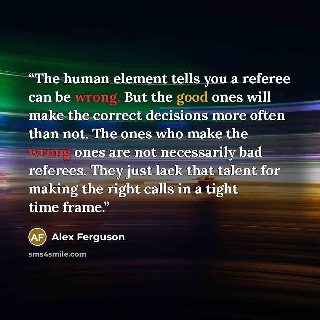 “The human element tells you a referee can be wrong. But the good ones will make the correct decisions more often than not. The ones who make the wrong ones are not necessarily bad referees. They just lack that talent for making the right calls in a tight time frame.” quote by Alex Ferguson