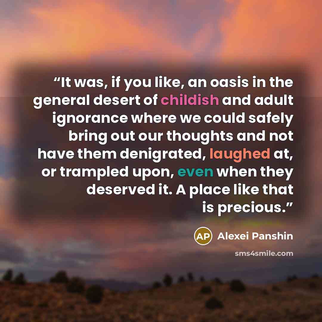 “It was, if you like, an oasis in the general desert of childish and adult ignorance where we could safely bring out our thoughts and not have them denigrated, laughed at, or trampled upon, even when they deserved it. A place like that is precious.” quote by Alexei Panshin