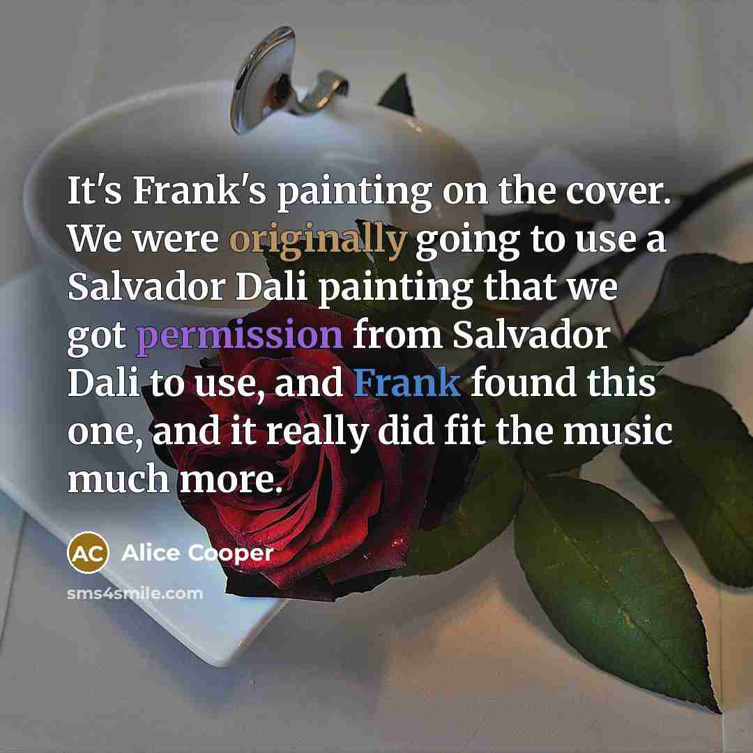 “It's Frank's painting on the cover. We were originally going to use a Salvador Dali painting that we got permission from Salvador Dali to use, and Frank found this one, and it really did fit the music much more.” quote by Alice Cooper